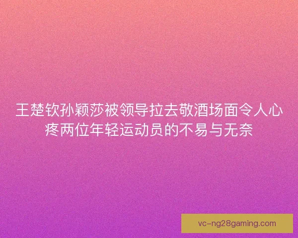 王楚钦孙颖莎被领导拉去敬酒场面令人心疼两位年轻运动员的不易与无奈 王楚钦孙颖莎被领导拉去敬酒场面令人心疼两位年轻运动员的不易与无奈