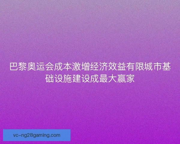 巴黎奥运会成本激增经济效益有限城市基础设施建设成最大赢家 巴黎奥运会成本激增经济效益有限城市基础设施建设成最大赢家