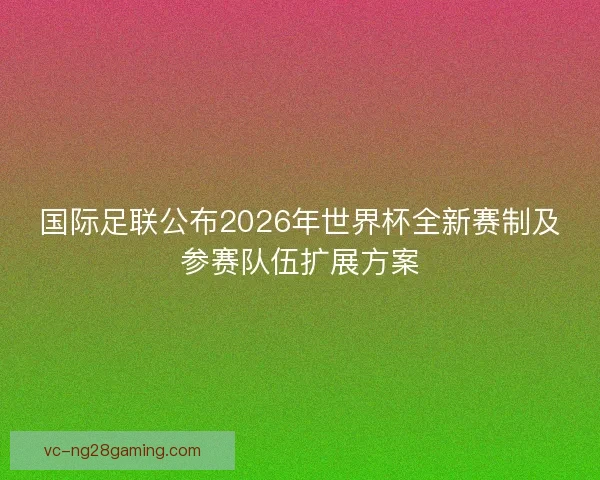 国际足联公布2026年世界杯全新赛制及参赛队伍扩展方案