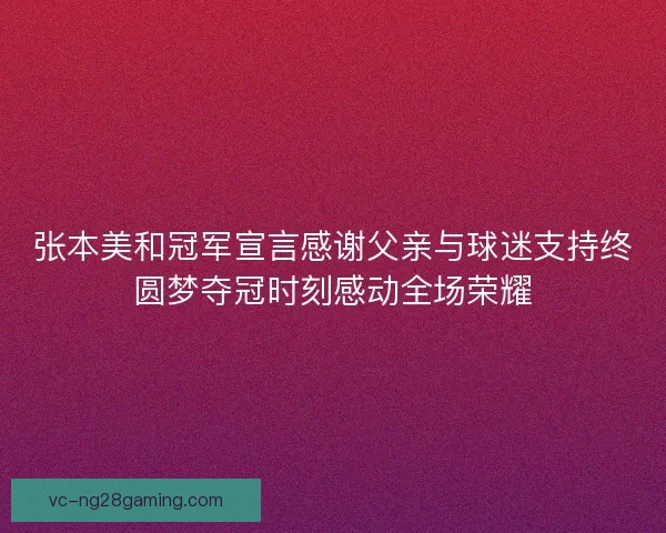 张本美和冠军宣言感谢父亲与球迷支持终圆梦夺冠时刻感动全场荣耀 张本美和冠军宣言感谢父亲与球迷支持终圆梦夺冠时刻感动全场荣耀