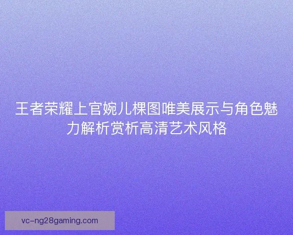 王者荣耀上官婉儿棵图唯美展示与角色魅力解析赏析高清艺术风格 王者荣耀上官婉儿棵图唯美展示与角色魅力解析赏析高清艺术风格