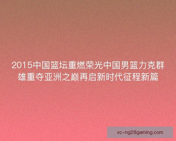 2015中国篮坛重燃荣光中国男篮力克群雄重夺亚洲之巅再启新时代征程新篇