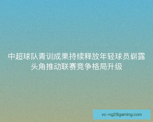 中超球队青训成果持续释放年轻球员崭露头角推动联赛竞争格局升级 中超球队青训成果持续释放年轻球员崭露头角推动联赛竞争格局升级