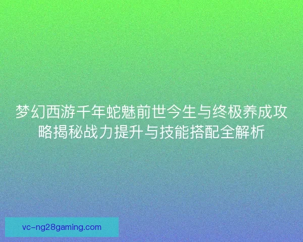 梦幻西游千年蛇魅前世今生与终极养成攻略揭秘战力提升与技能搭配全解析