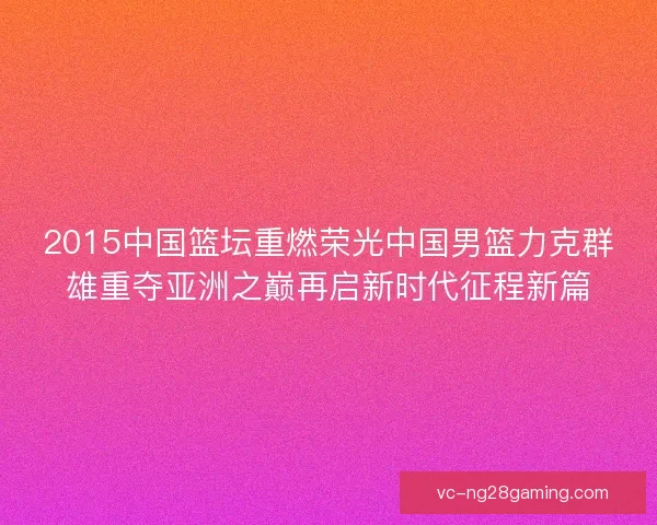 2015中国篮坛重燃荣光中国男篮力克群雄重夺亚洲之巅再启新时代征程新篇