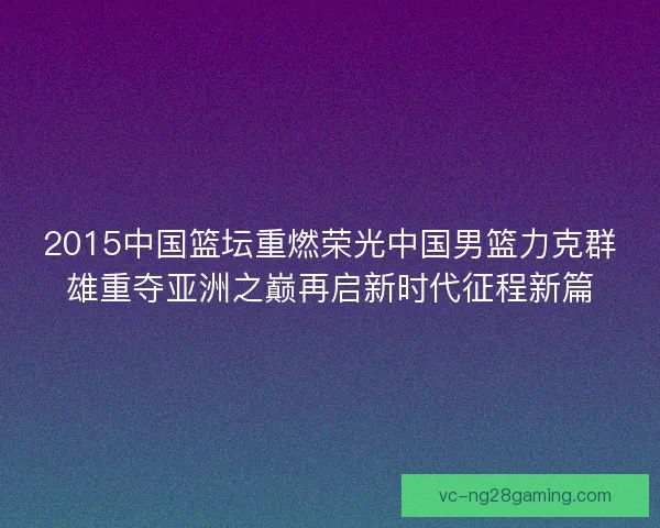 2015中国篮坛重燃荣光中国男篮力克群雄重夺亚洲之巅再启新时代征程新篇 2015中国篮坛重燃荣光中国男篮力克群雄重夺亚洲之巅再启新时代征程新篇