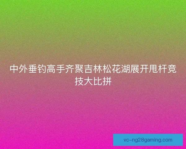 中外垂钓高手齐聚吉林松花湖展开甩杆竞技大比拼 中外垂钓高手齐聚吉林松花湖展开甩杆竞技大比拼