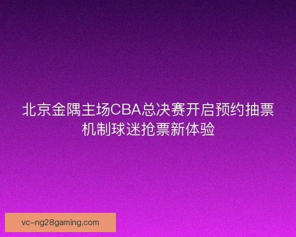 北京金隅主场CBA总决赛开启预约抽票机制球迷抢票新体验 北京金隅主场CBA总决赛开启预约抽票机制球迷抢票新体验